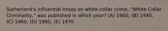 Sutherland's influential essay on white-collar crime, "White Collar Criminality," was published in which year? (A) 1900, (B) 1940, (C) 1960, (D) 1980, (E) 1970