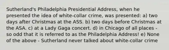 Sutherland's Philadelphia Presidential Address, when he presented the idea of white-collar crime, was presented: a) two days after Christmas at the ASS. b) two days before Christmas at the ASA. c) at a Lady Gaga concert. d) in Chicago of all places - so odd that it is referred to as the Philadelphia Address! e) None of the above - Sutherland never talked about white-collar crime