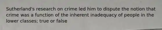 Sutherland's research on crime led him to dispute the notion that crime was a function of the inherent inadequacy of people in the lower classes; true or false