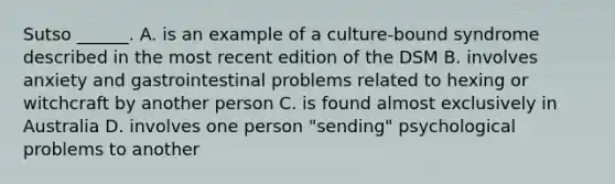 Sutso ______. A. is an example of a culture-bound syndrome described in the most recent edition of the DSM B. involves anxiety and gastrointestinal problems related to hexing or witchcraft by another person C. is found almost exclusively in Australia D. involves one person "sending" psychological problems to another