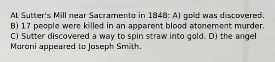 At Sutter's Mill near Sacramento in 1848: A) gold was discovered. B) 17 people were killed in an apparent blood atonement murder. C) Sutter discovered a way to spin straw into gold. D) the angel Moroni appeared to Joseph Smith.