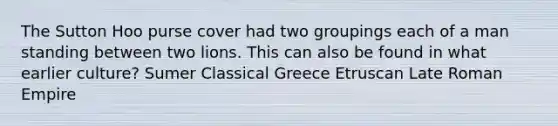 The Sutton Hoo purse cover had two groupings each of a man standing between two lions. This can also be found in what earlier culture? Sumer Classical Greece Etruscan Late Roman Empire
