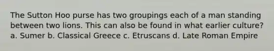 The Sutton Hoo purse has two groupings each of a man standing between two lions. This can also be found in what earlier culture? a. Sumer b. Classical Greece c. Etruscans d. Late Roman Empire