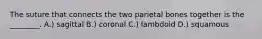 The suture that connects the two parietal bones together is the ________. A.) sagittal B.) coronal C.) lambdoid D.) squamous