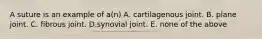 A suture is an example of a(n) A. cartilagenous joint. B. plane joint. C. fibrous joint. D.synovial joint. E. none of the above