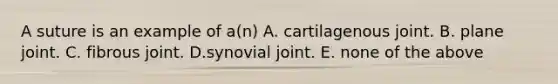 A suture is an example of a(n) A. cartilagenous joint. B. plane joint. C. fibrous joint. D.synovial joint. E. none of the above