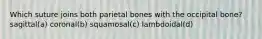 Which suture joins both parietal bones with the occipital bone? sagittal(a) coronal(b) squamosal(c) lambdoidal(d)