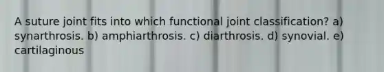 A suture joint fits into which functional joint classification? a) synarthrosis. b) amphiarthrosis. c) diarthrosis. d) synovial. e) cartilaginous