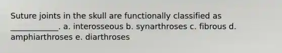 Suture joints in the skull are functionally classified as ____________. a. interosseous b. synarthroses c. fibrous d. amphiarthroses e. diarthroses