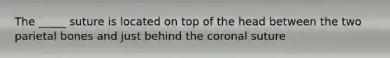 The _____ suture is located on top of the head between the two parietal bones and just behind the coronal suture