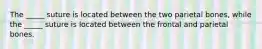 The _____ suture is located between the two parietal bones, while the _____ suture is located between the frontal and parietal bones.