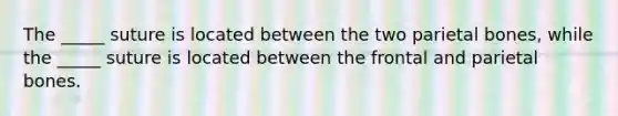 The _____ suture is located between the two parietal bones, while the _____ suture is located between the frontal and parietal bones.