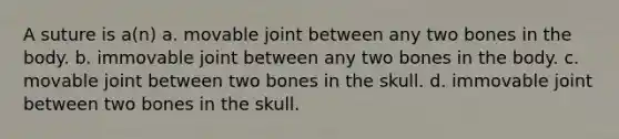 A suture is a(n) a. movable joint between any two bones in the body. b. immovable joint between any two bones in the body. c. movable joint between two bones in the skull. d. immovable joint between two bones in the skull.