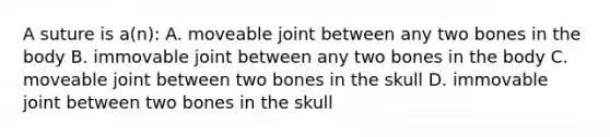 A suture is a(n): A. moveable joint between any two bones in the body B. immovable joint between any two bones in the body C. moveable joint between two bones in the skull D. immovable joint between two bones in the skull