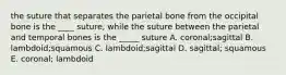 the suture that separates the parietal bone from the occipital bone is the ____ suture, while the suture between the parietal and temporal bones is the _____ suture A. coronal;sagittal B. lambdoid;squamous C. lambdoid;sagittal D. sagittal; squamous E. coronal; lambdoid