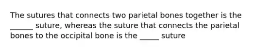 The sutures that connects two parietal bones together is the ______ suture, whereas the suture that connects the parietal bones to the occipital bone is the _____ suture