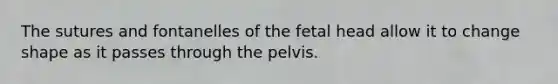 The sutures and fontanelles of the fetal head allow it to change shape as it passes through the pelvis.