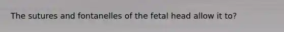 The sutures and fontanelles of the fetal head allow it to?