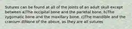 Sutures can be found at all of the joints of an adult skull except between a)The occipital bone and the parietal bone. b)The zygomatic bone and the maxillary bone. c)The mandible and the cranium d)None of the above, as they are all sutures