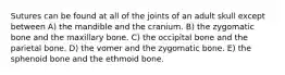 Sutures can be found at all of the joints of an adult skull except between A) the mandible and the cranium. B) the zygomatic bone and the maxillary bone. C) the occipital bone and the parietal bone. D) the vomer and the zygomatic bone. E) the sphenoid bone and the ethmoid bone.