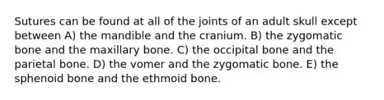 Sutures can be found at all of the joints of an adult skull except between A) the mandible and the cranium. B) the zygomatic bone and the maxillary bone. C) the occipital bone and the parietal bone. D) the vomer and the zygomatic bone. E) the sphenoid bone and the ethmoid bone.