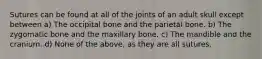 Sutures can be found at all of the joints of an adult skull except between a) The occipital bone and the parietal bone. b) The zygomatic bone and the maxillary bone. c) The mandible and the cranium. d) None of the above, as they are all sutures.