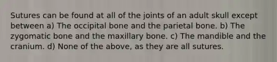 Sutures can be found at all of the joints of an adult skull except between a) The occipital bone and the parietal bone. b) The zygomatic bone and the maxillary bone. c) The mandible and the cranium. d) None of the above, as they are all sutures.