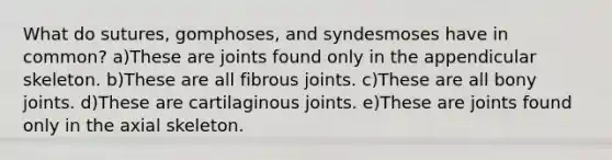 What do sutures, gomphoses, and syndesmoses have in common? a)These are joints found only in the appendicular skeleton. b)These are all fibrous joints. c)These are all bony joints. d)These are cartilaginous joints. e)These are joints found only in the axial skeleton.