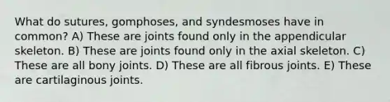 What do sutures, gomphoses, and syndesmoses have in common? A) These are joints found only in the appendicular skeleton. B) These are joints found only in the axial skeleton. C) These are all bony joints. D) These are all fibrous joints. E) These are cartilaginous joints.