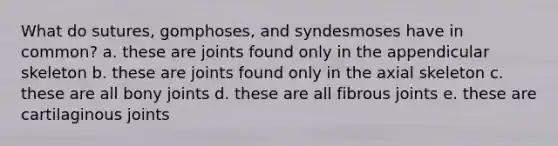 What do sutures, gomphoses, and syndesmoses have in common? a. these are joints found only in the appendicular skeleton b. these are joints found only in the axial skeleton c. these are all bony joints d. these are all fibrous joints e. these are cartilaginous joints