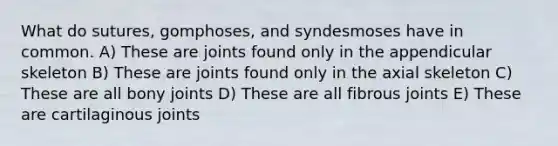 What do sutures, gomphoses, and syndesmoses have in common. A) These are joints found only in the appendicular skeleton B) These are joints found only in the axial skeleton C) These are all bony joints D) These are all fibrous joints E) These are cartilaginous joints