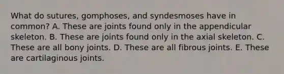 What do sutures, gomphoses, and syndesmoses have in common? A. These are joints found only in the appendicular skeleton. B. These are joints found only in the axial skeleton. C. These are all bony joints. D. These are all fibrous joints. E. These are cartilaginous joints.