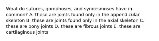 What do sutures, gomphoses, and syndesmoses have in common? A. these are joints found only in the appendicular skeleton B. these are joints found only in the axial skeleton C. these are bony joints D. these are fibrous joints E. these are cartilaginous joints