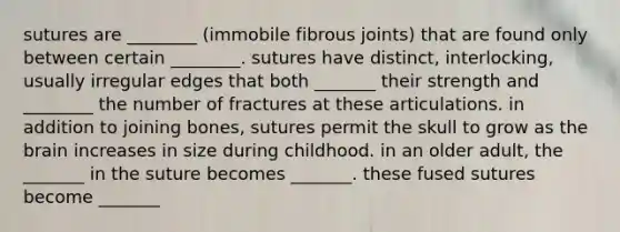 sutures are ________ (immobile fibrous joints) that are found only between certain ________. sutures have distinct, interlocking, usually irregular edges that both _______ their strength and ________ the number of fractures at these articulations. in addition to joining bones, sutures permit the skull to grow as <a href='https://www.questionai.com/knowledge/kLMtJeqKp6-the-brain' class='anchor-knowledge'>the brain</a> increases in size during childhood. in an older adult, the _______ in the suture becomes _______. these fused sutures become _______