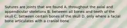 Sutures are joints that are found A. throughout the axial and appendicular skeletons B. between all bones and teeth of the skull C. between certain bones of the skull D. only where a facial bone articulates with a cranial bone