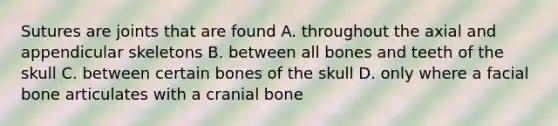 Sutures are joints that are found A. throughout the axial and appendicular skeletons B. between all bones and teeth of the skull C. between certain bones of the skull D. only where a facial bone articulates with a cranial bone