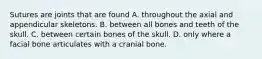 Sutures are joints that are found A. throughout the axial and appendicular skeletons. B. between all bones and teeth of the skull. C. between certain bones of the skull. D. only where a facial bone articulates with a cranial bone.