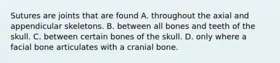 Sutures are joints that are found A. throughout the axial and appendicular skeletons. B. between all bones and teeth of the skull. C. between certain bones of the skull. D. only where a facial bone articulates with a cranial bone.