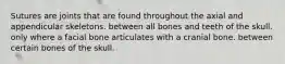 Sutures are joints that are found throughout the axial and appendicular skeletons. between all bones and teeth of the skull. only where a facial bone articulates with a cranial bone. between certain bones of the skull.