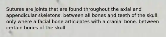 Sutures are joints that are found throughout the axial and appendicular skeletons. between all bones and teeth of the skull. only where a facial bone articulates with a cranial bone. between certain bones of the skull.