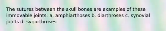 The sutures between the skull bones are examples of these immovable joints: a. amphiarthoses b. diarthroses c. synovial joints d. synarthroses