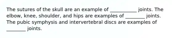 The sutures of the skull are an example of ___________ joints. The elbow, knee, shoulder, and hips are examples of ________ joints. The pubic symphysis and intervertebral discs are examples of ________ joints.