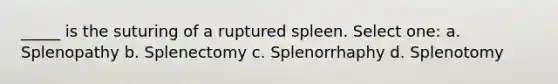 _____ is the suturing of a ruptured spleen. Select one: a. Splenopathy b. Splenectomy c. Splenorrhaphy d. Splenotomy