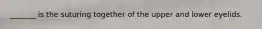 _______ is the suturing together of the upper and lower eyelids.