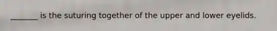 _______ is the suturing together of the upper and lower eyelids.