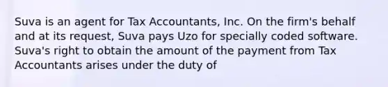 Suva is an agent for Tax Accountants, Inc. On the firm's behalf and at its request, Suva pays Uzo for specially coded software. Suva's right to obtain the amount of the payment from Tax Accountants arises under the duty of