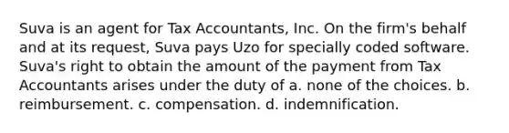 Suva is an agent for Tax Accountants, Inc. On the firm's behalf and at its request, Suva pays Uzo for specially coded software. Suva's right to obtain the amount of the payment from Tax Accountants arises under the duty of a. none of the choices. b. reimbursement. c. compensation. d. indemnification.