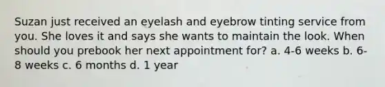 Suzan just received an eyelash and eyebrow tinting service from you. She loves it and says she wants to maintain the look. When should you prebook her next appointment for? a. 4-6 weeks b. 6-8 weeks c. 6 months d. 1 year