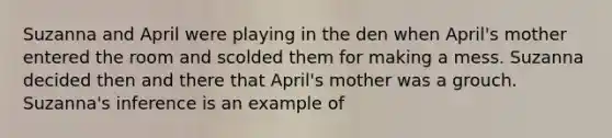 Suzanna and April were playing in the den when April's mother entered the room and scolded them for making a mess. Suzanna decided then and there that April's mother was a grouch. Suzanna's inference is an example of