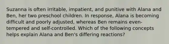 Suzanna is often irritable, impatient, and punitive with Alana and Ben, her two preschool children. In response, Alana is becoming difficult and poorly adjusted, whereas Ben remains even-tempered and self-controlled. Which of the following concepts helps explain Alana and Ben's differing reactions?